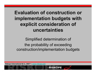 Evaluation of construction or
           implementation budgets with
             explicit consideration of
                   uncertainties
                   Simplified determination of
                  the probability of exceeding
              construction/implementation budgets


Riskope International SA ©, 2007-*, www.riskope.com
                                                      1
 