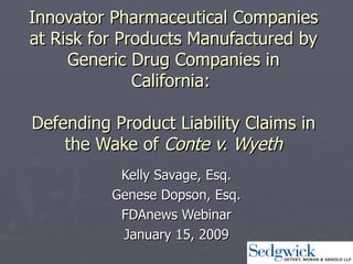 Innovator Pharmaceutical Companies at Risk for Products Manufactured by Generic Drug Companies in California:    Defending Product Liability Claims in the Wake of  Conte v. Wyeth Kelly Savage, Esq. Genese Dopson, Esq. FDAnews Webinar January 15, 2009 