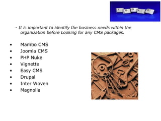 -  It is important to identify the business needs within the organization before Looking for any CMS packages. Mambo CMS Joomla CMS PHP Nuke Vignette  Easy CMS Drupal Inter Woven Magnolia 
