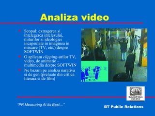 Analiza video Scopul: extragerea si intelegerea intelesului, miturilor si ideologiei incapsulate in imaginea in miscare (TV, etc.) despre SOFTWIN O aplicam  clipping -urilor TV, video, de animatie – multimedia despre SOFTWIN Ne bazam pe analiza narativa si de gen (preluate din critica literara si de film) 