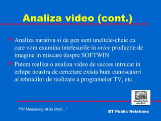 Analiza video (cont.) Analiza narativa si de gen sunt uneltele-cheie cu care vom examina intelesurile in  orice  productie de imagine in miscare despre SOFTWIN Putem realiza o analiza video de succes intrucat in echipa noastra de cercetare exista buni cunoscatori ai tehnicilor de realizare a programelor TV, etc. 