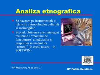 Analiza etnografica Se bazeaza pe instrumentele si tehnicile antropologilor culturali si sociologilor Scopul: obtinerea unei intelegeri mai bune a “modului de functionare” a indivizilor si grupurilor in mediul lor “natural” (in cazul nostru – in SOFTWIN) 