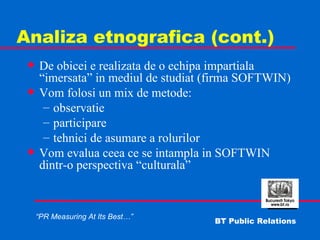 Analiza etnografica (cont.) De obicei e realizata de o echipa impartiala “imersata” in mediul de studiat (firma SOFTWIN) Vom folosi un mix de metode: observatie participare tehnici de asumare a rolurilor Vom evalua ceea ce se intampla in SOFTWIN dintr-o perspectiva “culturala” 