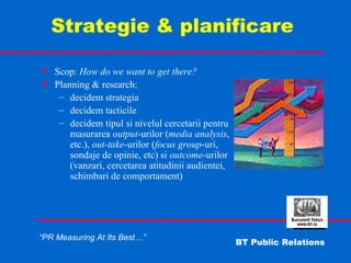   Strategie & planificare Scop:  How do we want to get there? Planning & research: decidem strategia decidem tacticile decidem tipul si nivelul cercetarii pentru masurarea  output -urilor ( media analysis , etc.),  out-take -urilor ( focus   group -uri, sondaje de opinie, etc) si  outcome -urilor (vanzari, cercetarea atitudinii audientei, schimbari de comportament) 