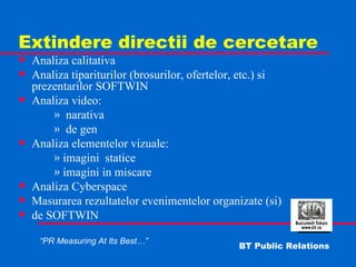 Extindere directii de cercetare Analiza calitativa  Analiza tipariturilor (brosurilor, ofertelor, etc.) si prezentarilor SOFTWIN Analiza video: narativa de gen Analiza elementelor vizuale: imagini  statice imagini in miscare Analiza Cyberspace Masurarea rezultatelor evenimentelor organizate (si)  de SOFTWIN 