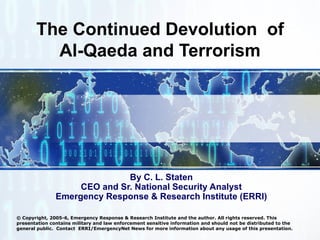 The Continued Devolution  of Al-Qaeda and Terrorism By C. L. Staten CEO and Sr. National Security Analyst Emergency Response & Research Institute (ERRI) © Copyright, 2005-6, Emergency Response & Research Institute and the author. All rights reserved. This presentation contains military and law enforcement sensitive information and should not be distributed to the general public.  Contact  ERRI/EmergencyNet News for more information about any usage of this presentation. 