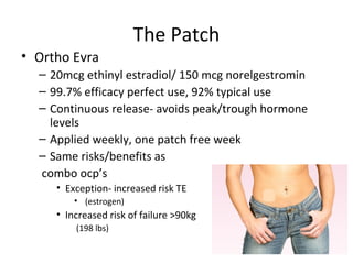 The Patch
• Ortho Evra
– 20mcg ethinyl estradiol/ 150 mcg norelgestromin
– 99.7% efficacy perfect use, 92% typical use
– Continuous release- avoids peak/trough hormone
levels
– Applied weekly, one patch free week
– Same risks/benefits as
combo ocp’s
• Exception- increased risk TE
• (estrogen)
• Increased risk of failure >90kg
(198 lbs)
 