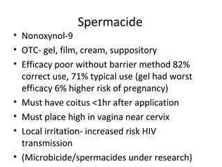 Spermacide
• Nonoxynol-9
• OTC- gel, film, cream, suppository
• Efficacy poor without barrier method 82%
correct use, 71% typical use (gel had worst
efficacy 6% higher risk of pregnancy)
• Must have coitus <1hr after application
• Must place high in vagina near cervix
• Local irritation- increased risk HIV
transmission
• (Microbicide/spermacides under research)
 