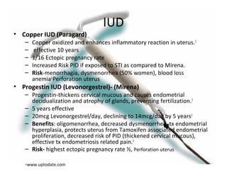 IUD
• Copper IUD (Paragard)
– Copper oxidized and enhances inflammatory reaction in uterus.2
– effective 10 years
– 1/16 Ectopic pregnancy rate
– Increased Risk PID if exposed to STI as compared to Mirena.
– Risk-menorrhagia, dysmenorrhea (50% women), blood loss
anemia2,
Perforation uterus
• Progestin IUD (Levonorgestrel)- (Mirena)
– Progestin-thickens cervical mucous and causes endometrial
decidualization and atrophy of glands, preventing fertilization.2
– 5 years effective
– 20mcg Levonorgestrel/day, declining to 14mcg/day by 5 years2
– Benefits: oligomenorrhea, decreased dysmenorrhea, tx endometrial
hyperplasia, protects uterus from Tamoxifen associated endometrial
proliferation, decreased risk of PID (thickened cervical mucous),
effective tx endometriosis related pain.2
– Risk- highest ectopic pregnancy rate ½, Perforation uterus
-www.uptodate.com
 
