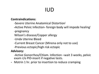 IUD
Contraindications:
-Severe Uterine Anatomical Distortion2
-Active Pelvic Infection- foreign body will impede healing2
-pregnancy
-
Wilson’s disease/Copper allergy
-Undx Uterine Bleed
-Current Breast Cancer (Mirena only not to use)
-Previous ectopic/high risk ectopic
Advisory:
-Active Gonorrhea/Chlam. Infection –wait 3 weeks, pelvic
exam r/o PID-insert if negative tests.
- Motrin 1 hr. prior to insertion to reduce cramping
 