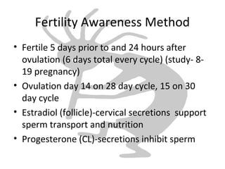 Fertility Awareness Method
• Fertile 5 days prior to and 24 hours after
ovulation (6 days total every cycle) (study- 8-
19 pregnancy)
• Ovulation day 14 on 28 day cycle, 15 on 30
day cycle
• Estradiol (follicle)-cervical secretions support
sperm transport and nutrition
• Progesterone (CL)-secretions inhibit sperm
 