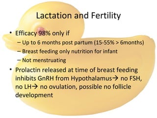 Lactation and Fertility
• Efficacy 98% only if
– Up to 6 months post partum (15-55% > 6months)
– Breast feeding only nutrition for infant
– Not menstruating
• Prolactin released at time of breast feeding
inhibits GnRH from Hypothalamus no FSH,
no LH no ovulation, possible no follicle
development
 