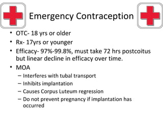 Emergency Contraception
• OTC- 18 yrs or older
• Rx- 17yrs or younger
• Efficacy- 97%-99.8%, must take 72 hrs postcoitus
but linear decline in efficacy over time.
• MOA
– Interferes with tubal transport
– Inhibits implantation
– Causes Corpus Luteum regression
– Do not prevent pregnancy if implantation has
occurred
 