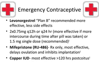 Emergency Contraceptive
• Levonorgestrel “Plan B” recommended more
effective, less side effects
• 2x0.75mg q12h or q24 hr (more effective if more
intercourse during time after pill was taken) or
1.5 mg single dose (recommended)6
• Mifepristone (RU-486)- Rx only, most effective,
delays ovulation and inhibits implantation6
• Copper IUD- most effective >120 hrs postcoitus6
 