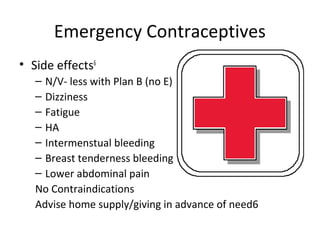 Emergency Contraceptives
• Side effects6
– N/V- less with Plan B (no E)
– Dizziness
– Fatigue
– HA
– Intermenstual bleeding
– Breast tenderness bleeding
– Lower abdominal pain
No Contraindications
Advise home supply/giving in advance of need6
 