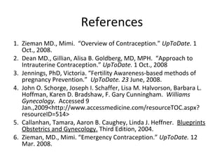 References
1. Zieman MD., Mimi. “Overview of Contraception.” UpToDate. 1
Oct., 2008.
2. Dean MD., Gillian, Alisa B. Goldberg, MD, MPH. “Approach to
Intrauterine Contraception.” UpToDate. 1 Oct., 2008
3. Jennings, PhD, Victoria. “Fertility Awareness-based methods of
pregnancy Prevention.” UpToDate. 23 June, 2008.
4. John O. Schorge, Joseph I. Schaffer, Lisa M. Halvorson, Barbara L.
Hoffman, Karen D. Bradshaw, F. Gary Cunningham. Williams
Gynecology. Accessed 9
Jan.,2009<http://www.accessmedicine.com/resourceTOC.aspx?
resourceID=514>
5. Callanhan, Tamara, Aaron B. Caughey, Linda J. Heffner. Blueprints
Obstetrics and Gynecology. Third Edition, 2004.
6. Zieman, MD., Mimi. “Emergency Contraception.” UpToDate. 12
Mar. 2008.
 