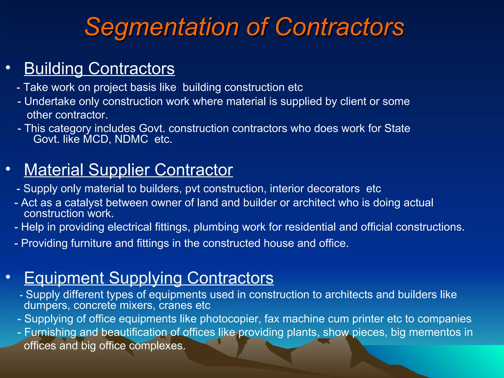 Segmentation of Contractors Building Contractors   - Take work on project basis like  building construction etc - Undertake only construction work where material is supplied by client or some other contractor.  - This category includes Govt. construction contractors who does work for State   Govt. like MCD, NDMC  etc. Material Supplier Contractor   - Supply only material to builders, pvt construction, interior decorators  etc - Act as a catalyst between owner of land and builder or architect who is doing actual construction work.  - Help in providing electrical fittings, plumbing work for residential and official constructions. - Providing furniture and fittings in the constructed house and office.   Equipment Supplying Contractors   -  Supply different types of equipments used in construction to architects and builders like dumpers, concrete mixers, cranes etc - Supplying of office equipments like photocopier, fax machine cum printer etc to companies  - Furnishing and beautification of offices like providing plants, show pieces, big mementos in offices and big office complexes. 