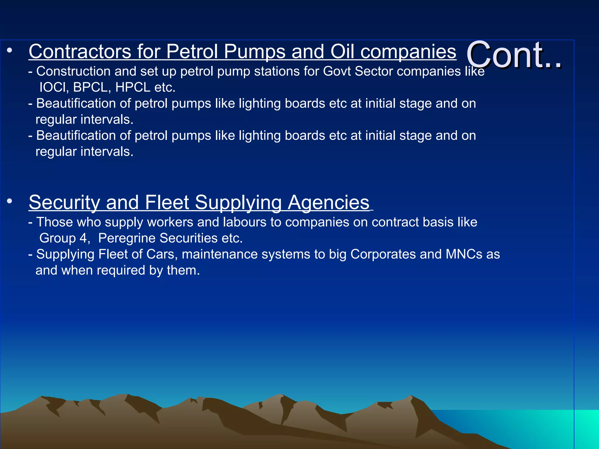 Cont.. Contractors for Petrol Pumps and Oil companies - Construction and set up petrol pump stations for Govt Sector companies like  IOCl, BPCL, HPCL etc. - Beautification of petrol pumps like lighting boards etc at initial stage and on  regular intervals.  - Beautification of petrol pumps like lighting boards etc at initial stage and on  regular intervals.  Security and Fleet Supplying Agencies   - Those who supply workers and labours to companies on contract basis like Group 4,  Peregrine Securities etc. - Supplying Fleet of Cars, maintenance systems to big Corporates and MNCs as and when required by them. 