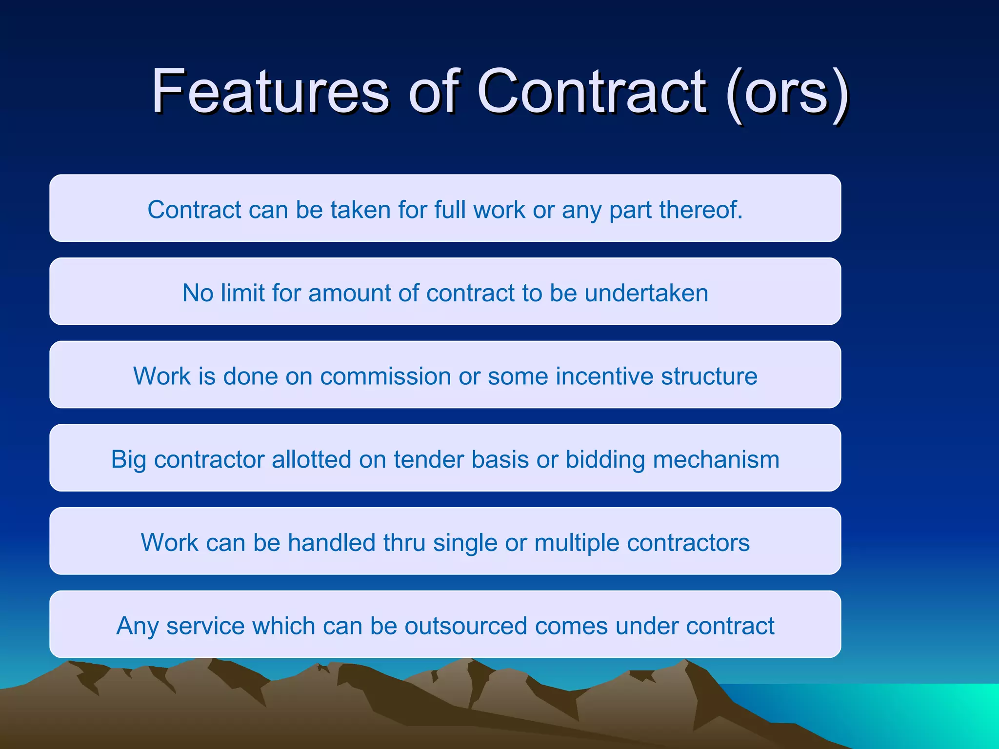 Features of Contract (ors) Contract can be taken for full work or any part thereof. No limit for amount of contract to be undertaken Work is done on commission or some incentive structure Big contractor allotted on tender basis or bidding mechanism Work can be handled thru single or multiple contractors Any service which can be outsourced comes under contract 