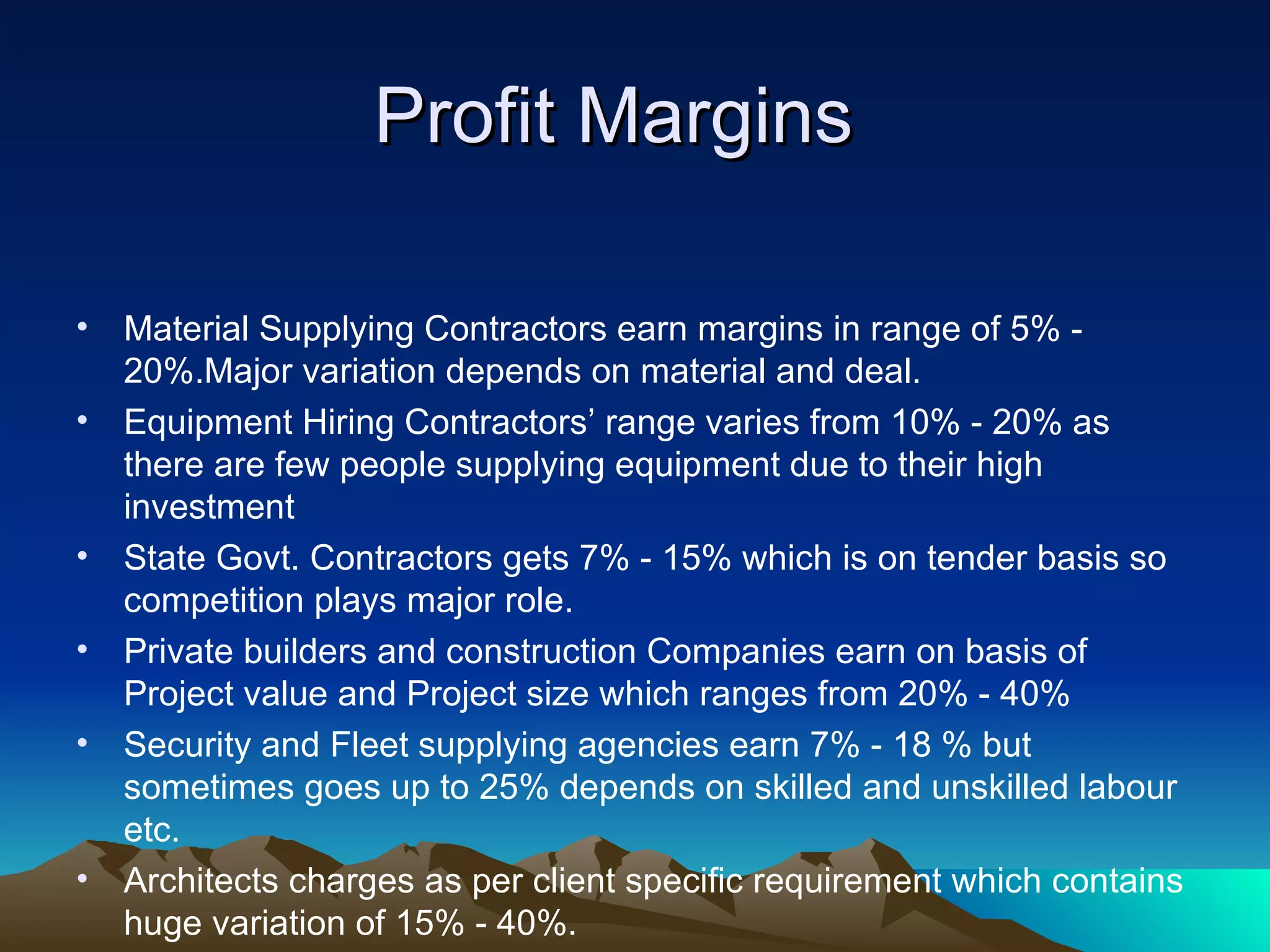 Profit Margins  Material Supplying Contractors earn margins in range of 5% - 20%.Major variation depends on material and deal. Equipment Hiring Contractors’ range varies from 10% - 20% as there are few people supplying equipment due to their high investment State Govt. Contractors gets 7% - 15% which is on tender basis so competition plays major role. Private builders and construction Companies earn on basis of Project value and Project size which ranges from 20% - 40% Security and Fleet supplying agencies earn 7% - 18 % but sometimes goes up to 25% depends on skilled and unskilled labour etc. Architects charges as per client specific requirement which contains huge variation of 15% - 40%.  