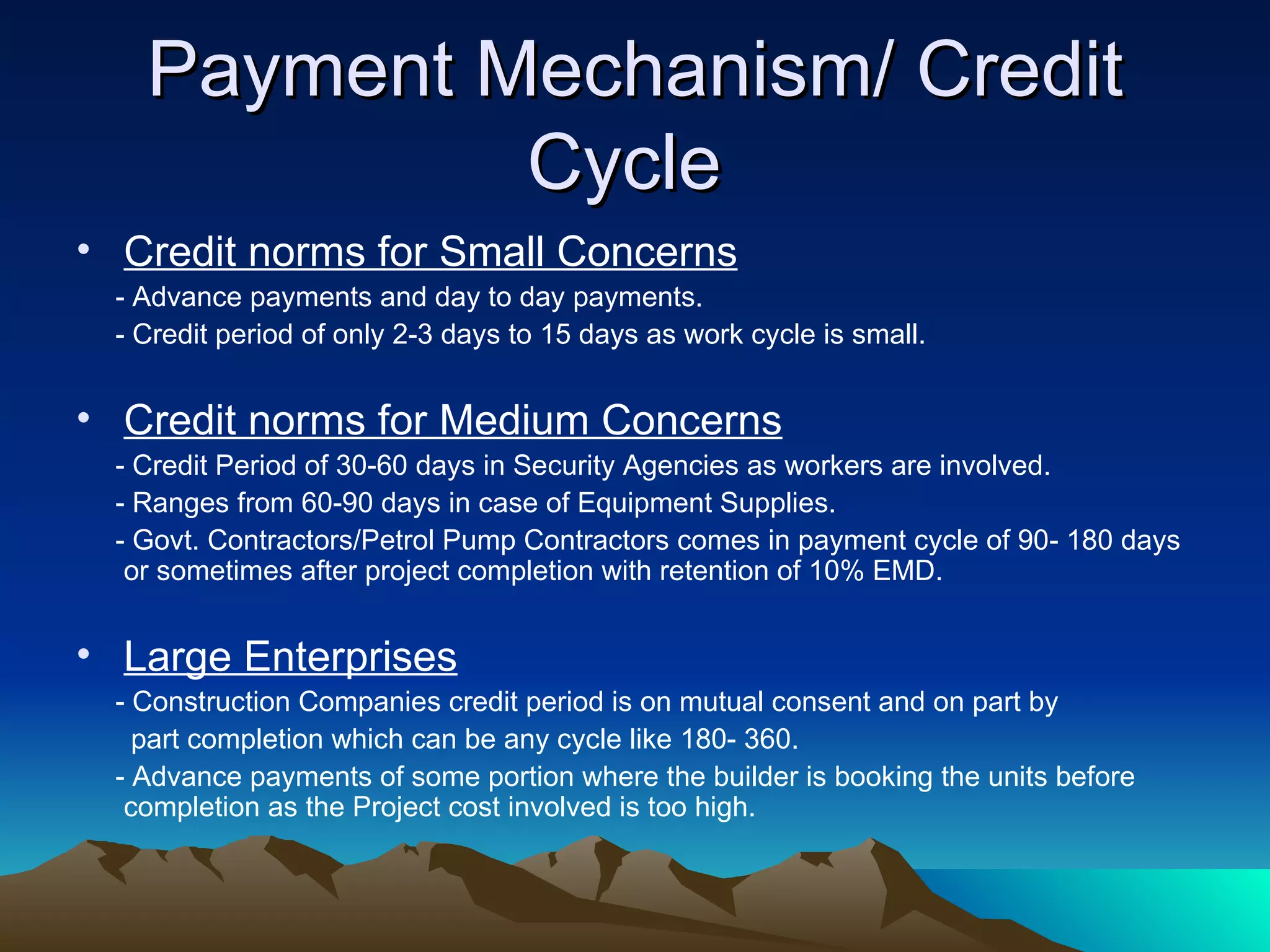 Payment Mechanism/ Credit Cycle  Credit norms for Small Concerns - Advance payments and day to day payments. - Credit period of only 2-3 days to 15 days as work cycle is small.  Credit norms for Medium Concerns - Credit Period of 30-60 days in Security Agencies as workers are involved. - Ranges from 60-90 days in case of Equipment Supplies. - Govt. Contractors/Petrol Pump Contractors comes in payment cycle of 90- 180 days or sometimes after project completion with retention of 10% EMD. Large Enterprises - Construction Companies credit period is on mutual consent and on part by  part completion which can be any cycle like 180- 360. - Advance payments of some portion where the builder is booking the units before completion as the Project cost involved is too high.  