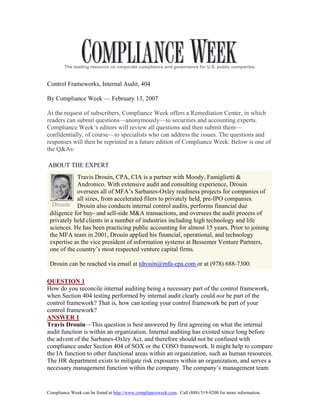 The leading resource on corporate compliance and governance for U.S. public companies.


Control Frameworks, Internal Audit, 404

By Compliance Week — February 13, 2007

At the request of subscribers, Compliance Week offers a Remediation Center, in which
readers can submit questions—anonymously—to securities and accounting experts.
Compliance Week’s editors will review all questions and then submit them—
confidentially, of course—to specialists who can address the issues. The questions and
responses will then be reprinted in a future edition of Compliance Week. Below is one of
the Q&As:

ABOUT THE EXPERT
            Travis Drouin, CPA, CIA is a partner with Moody, Famiglietti &
            Andronico. With extensive audit and consulting experience, Drouin
            oversees all of MFA’s Sarbanes-Oxley readiness projects for companies of
            all sizes, from accelerated filers to privately held, pre-IPO companies.
  Drouin Drouin also conducts internal control audits, performs financial due
 diligence for buy- and sell-side M&A transactions, and oversees the audit process of
 privately held clients in a number of industries including high technology and life
 sciences. He has been practicing public accounting for almost 15 years. Prior to joining
 the MFA team in 2001, Drouin applied his financial, operational, and technology
 expertise as the vice president of information systems at Bessemer Venture Partners,
 one of the country’s most respected venture capital firms.

 Drouin can be reached via email at tdrouin@mfa-cpa.com or at (978) 688-7300.

QUESTION 1
How do you reconcile internal auditing being a necessary part of the control framework,
when Section 404 testing performed by internal audit clearly could not be part of the
control framework? That is, how can testing your control framework be part of your
control framework?
ANSWER 1
Travis Drouin—This question is best answered by first agreeing on what the internal
audit function is within an organization. Internal auditing has existed since long before
the advent of the Sarbanes-Oxley Act, and therefore should not be confused with
compliance under Section 404 of SOX or the COSO framework. It might help to compare
the IA function to other functional areas within an organization, such as human resources.
The HR department exists to mitigate risk exposures within an organization, and serves a
necessary management function within the company. The company’s management team


Compliance Week can be found at http://www.complianceweek.com. Call (888) 519-9200 for more information.
 