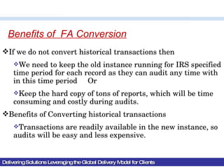 Delivering Solutions Leveraging the Global Delivery Model for Clients Benefits of  FA Conversion If we do not convert historical transactions then We need to keep the old instance running for IRS specified time period for each record as they can audit any time with in this time period  Or Keep the hard copy of tons of reports, which will be time consuming and costly during audits. Benefits of Converting historical transactions Transactions are readily available in the new instance, so audits will be easy and less expensive. 