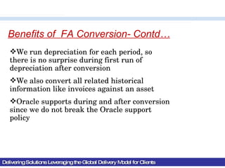 Delivering Solutions Leveraging the Global Delivery Model for Clients Benefits of  FA Conversion- Contd… We run depreciation for each period, so there is no surprise during first run of depreciation after conversion We also convert all related historical information like invoices against an asset Oracle supports during and after conversion since we do not break the Oracle support policy 