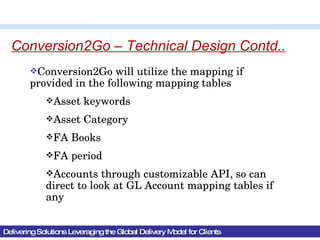 Delivering Solutions Leveraging the Global Delivery Model for Clients Conversion2Go – Technical Design Contd.. Conversion2Go will utilize the mapping if provided in the following mapping tables Asset keywords Asset Category FA Books FA period  Accounts through customizable API, so can direct to look at GL Account mapping tables if any 