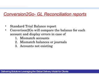 Delivering Solutions Leveraging the Global Delivery Model for Clients Conversion2Go- GL Reconciliation reports Standard Trial Balance report Converison2Go will compare the balance for each account and display errors in case of  Mismatch accounts Mismatch balances or journals Accounts not existing 