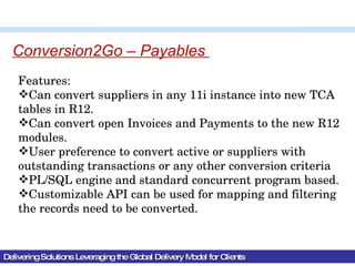 Delivering Solutions Leveraging the Global Delivery Model for Clients Conversion2Go – Payables  Features: Can convert suppliers in any 11i instance into new TCA tables in R12. Can convert open Invoices and Payments to the new R12 modules. User preference to convert active or suppliers with outstanding transactions or any other conversion criteria PL/SQL engine and standard concurrent program based. Customizable API can be used for mapping and filtering the records need to be converted. 