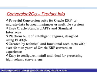 Delivering Solutions Leveraging the Global Delivery Model for Clients Powerful Conversion suite for Oracle ERP- to migrate data between instances or multiple versions Uses Oracle Standard API’s and Standard Interfaces Platform built on intelligent engines, designed using PL/SQL Created by technical and functional architects with over 40 man years of Oracle ERP conversion experience Easy to configure, install and ideal for processing high volume conversions Conversion2Go – Product Info 