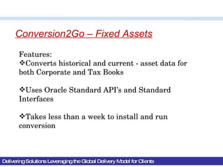 Delivering Solutions Leveraging the Global Delivery Model for Clients Conversion2Go – Fixed Assets Features: Converts historical and current - asset data for both Corporate and Tax Books Uses Oracle Standard API’s and Standard Interfaces Takes less than a week to install and run conversion 