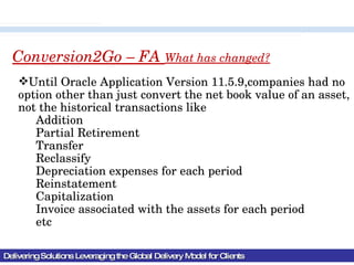 Delivering Solutions Leveraging the Global Delivery Model for Clients Conversion2Go – FA  What has changed? Until Oracle Application Version 11.5.9,companies had no option other than just convert the net book value of an asset, not the historical transactions like Addition Partial Retirement Transfer Reclassify Depreciation expenses for each period Reinstatement Capitalization Invoice associated with the assets for each period etc 