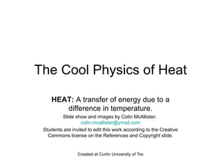 The Cool Physics of Heat HEAT:  A transfer of energy due to a difference in temperature. Slide show and images by Colin McAllister.  [email_address] Students are invited to edit this work according to the Creative Commons license on the References and Copyright slide. 
