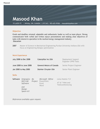 Masood




         Masood Khan
         15 LAZIO ST. | Whitby, ON, CANADA | L1R 3A3| 905-655-9938| masudali@yahoo.com



         Objective
         Goals and deadline oriented, adaptable and enthusiastic leader as well as team player. Strong
         communicator both verbal and written enjoys presentations and making clear objectives of
         tasks with interest to specialize in the nuclear/energy management industry.
         Education

         2007       Master of Scinece in Mechanical Engineering Purdue University Indiana USA with
                    focus on Engineering Designs optimization



         Work Experience

         July 2008 to Dec 2008           Caterpillar Inc USA           Deployment Support
                                                                       Engineer CPPD Tools

         June 2000 to June 2008          General Motors of Canada      Senior Project Engineer

         Jan 2000 to May 2000            Daimler Chrysler USA          Senior Plant Engineer


         Skills

         Software    Unigrapics   Ms        Microsoft Office    Lotus Noetes 7.0
                     NX3 CAD      Project   PowerPoint
                                                                AT & T Web and
                     Software               Excel
                                                                Telelconferencing
                                            Word
                     and
                     Design
                     Space 6.0



         References available upon request.
 
