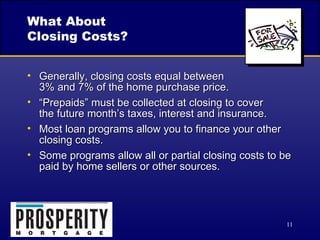 What About  Closing Costs? Generally, closing costs equal between  3% and 7% of the home purchase price. “Prepaids” must be collected at closing to cover  the future month’s taxes, interest and insurance. Most loan programs allow you to finance your other closing costs. Some programs allow all or partial closing costs to be paid by home sellers or other sources. 
