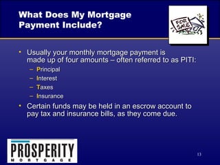 What Does My Mortgage Payment Include? Usually your monthly mortgage payment is  made up of four amounts – often referred to as PITI: P rincipal I nterest T axes I nsurance Certain funds may be held in an escrow account to pay tax and insurance bills, as they come due. 