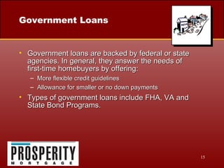 Government Loans Government loans are backed by federal or state agencies. In general, they answer the needs of  first-time homebuyers by offering: More flexible credit guidelines Allowance for smaller or no down payments Types of government loans include FHA, VA and State Bond Programs. 