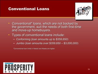 Conventional Loans Conventional* loans, which are not backed by  the government, suit the needs of both first-time  and move-up homebuyers. Types of conventional loans include: Conforming (loan amounts up to $359,650) Jumbo (loan amounts over $359,650 – $3,000,000) *Conventional loan limits in Hawaii and Alaska are higher. 