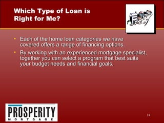 Which Type of Loan is Right for Me? Each of the home loan categories we have  covered offers a range of financing options. By working with an experienced mortgage specialist, together you can select a program that best suits your budget needs and financial goals. 