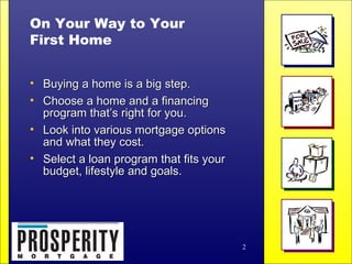 On Your Way to Your First Home Buying a home is a big step. Choose a home and a financing  program that’s right for you. Look into various mortgage options  and what they cost. Select a loan program that fits your  budget, lifestyle and goals. 