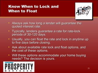 Know When to Lock and When to Float Always ask how long a lender will guarantee the quoted interest rate. Typically, lenders guarantee a rate for rate-lock periods of 30-120 days. Usually, you can float the rate and lock in anytime up to five days before closing. Ask about available rate lock and float options, and the cost of these options. Will these options accommodate your home buying needs? The decision is yours. 