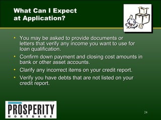 What Can I Expect  at Application? You may be asked to provide documents or  letters that verify any income you want to use for  loan qualification. Confirm down payment and closing cost amounts in bank or other asset accounts. Clarify any incorrect items on your credit report. Verify you have debts that are not listed on your credit report. 