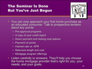 The Seminar Is Done But You’ve Just Begun You can now approach your first home purchase as an educated consumer. Talk to prospective lenders about key points: Pre-approval programs A copy of your credit report Down payment and closing cost options Payment of points Interest rate vs. APR Rate-lock length and cost Mortgage program offerings Listen carefully to answers. They’ll help you choose the home mortgage provider that’s right for you, your needs, and your goals. 
