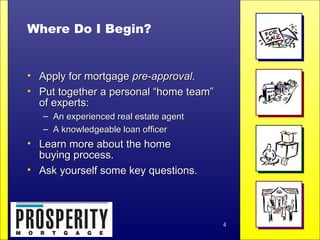 Where Do I Begin? Apply for mortgage  pre-approval . Put together a personal “home team”  of experts: An experienced real estate agent  A knowledgeable loan officer Learn more about the home  buying process. Ask yourself some key questions. 