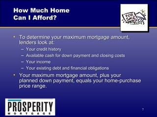 How Much Home Can I Afford? To determine your maximum mortgage amount, lenders look at: Your credit history Available cash for down payment and closing costs Your income Your existing debt and financial obligations Your maximum mortgage amount, plus your  planned down payment, equals your home-purchase price range. 