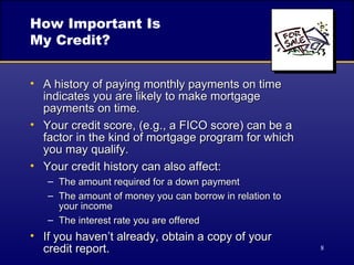 How Important Is  My Credit? A history of paying monthly payments on time indicates you are likely to make mortgage  payments on time. Your credit score, (e.g., a FICO score) can be a factor in the kind of mortgage program for which  you may qualify. Your credit history can also affect: The amount required for a down payment The amount of money you can borrow in relation to  your income The interest rate you are offered If you haven’t already, obtain a copy of your  credit report. 
