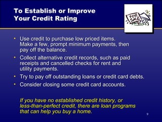 To Establish or Improve Your Credit Rating Use credit to purchase low priced items.  Make a few, prompt minimum payments, then  pay off the balance. Collect alternative credit records, such as paid receipts and cancelled checks for rent and  utility payments. Try to pay off outstanding loans or credit card debts. Consider closing some credit card accounts. If you have no established credit history, or  less-than-perfect credit, there are loan programs  that can help you buy a home. 