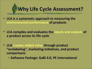 Why Life Cycle Assessment? LCA is a systematic approach to measuring the  environmental performance   of products LCA compiles and evaluates the  inputs and outputs   of a product across its life cycle LCA  creates added value   through product “ecolabeling”, marketing initiatives, and product comparisons Software Package: GaBi 4.0, PE International 